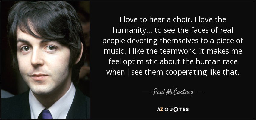I love to hear a choir. I love the humanity... to see the faces of real people devoting themselves to a piece of music. I like the teamwork. It makes me feel optimistic about the human race when I see them cooperating like that. - Paul McCartney