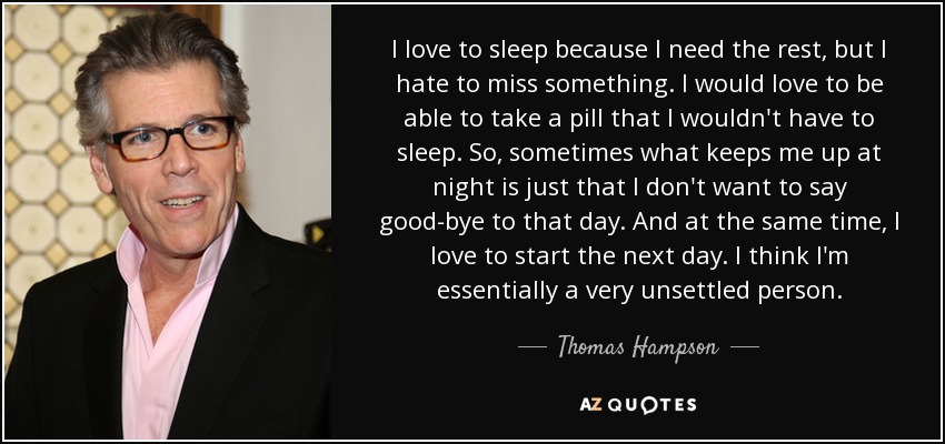 Me encanta dormir porque necesito el descanso, pero odio perderme algo. Me encantaría poder tomarme una pastilla para no tener que dormir. Así que, a veces, lo que me quita el sueño es que no quiero despedirme de ese día. Y al mismo tiempo, me encanta empezar el día siguiente. Creo que, en esencia, soy una persona muy inquieta. - Thomas Hampson