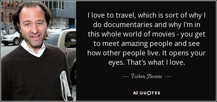 I love to travel, which is sort of why I do documentaries and why I'm in this whole world of movies - you get to meet amazing people and see how other people live. It opens your eyes. That's what I love. - Fisher Stevens