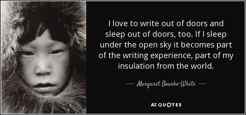 I love to write out of doors and sleep out of doors, too. If I sleep under the open sky it becomes part of the writing experience, part of my insulation from the world. - Margaret Bourke-White