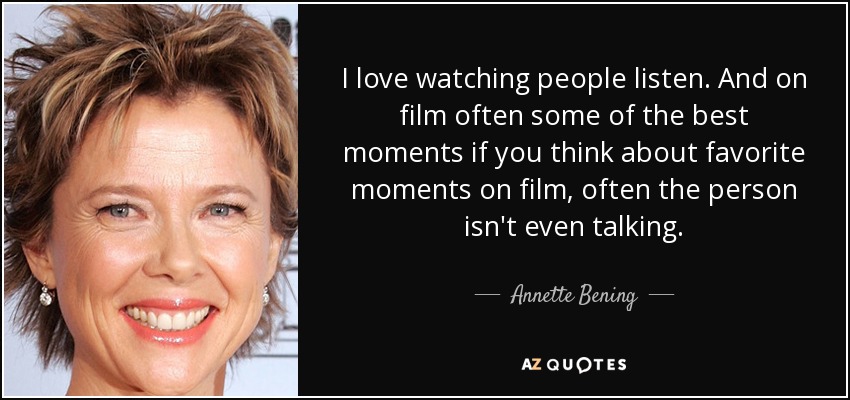 I love watching people listen. And on film often some of the best moments if you think about favorite moments on film, often the person isn't even talking. - Annette Bening