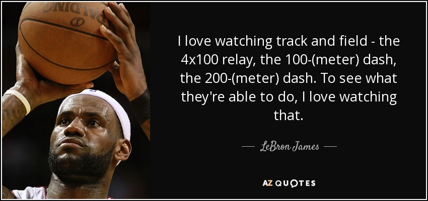 I love watching track and field - the 4x100 relay, the 100-(meter) dash, the 200-(meter) dash. To see what they're able to do, I love watching that. - LeBron James