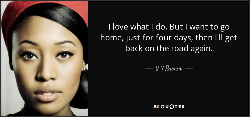 I love what I do. But I want to go home, just for four days, then I'll get back on the road again. - V V Brown