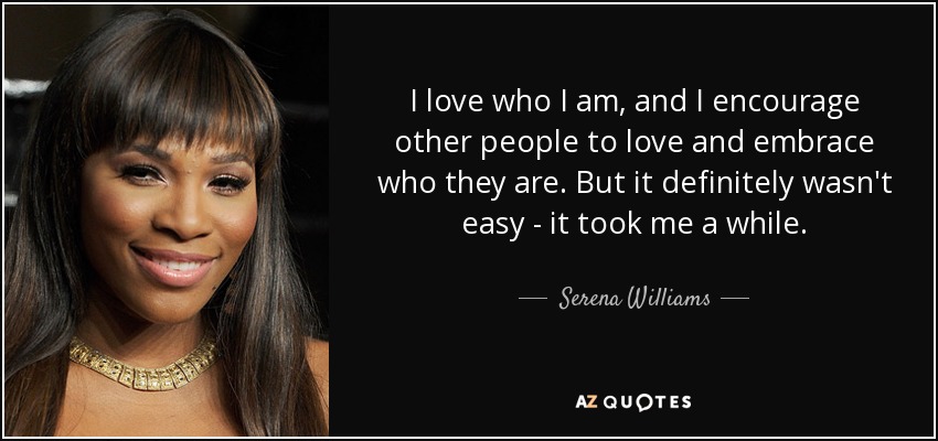 I love who I am, and I encourage other people to love and embrace who they are. But it definitely wasn't easy - it took me a while. - Serena Williams