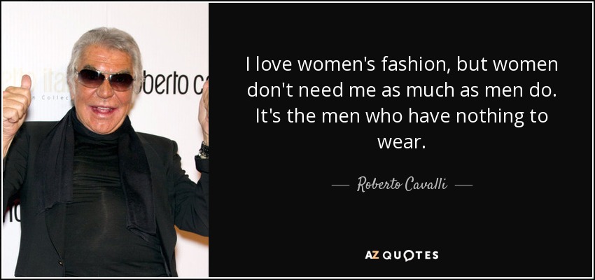 I love women's fashion, but women don't need me as much as men do. It's the men who have nothing to wear. - Roberto Cavalli
