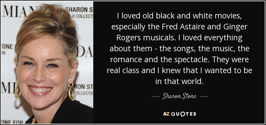 I loved old black and white movies, especially the Fred Astaire and Ginger Rogers musicals. I loved everything about them - the songs, the music, the romance and the spectacle. They were real class and I knew that I wanted to be in that world. - Sharon Stone