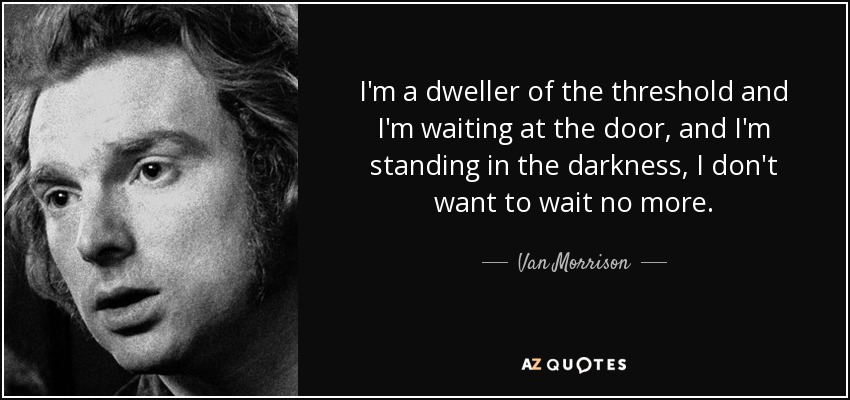 I'm a dweller of the threshold and I'm waiting at the door, and I'm standing in the darkness, I don't want to wait no more. - Van Morrison