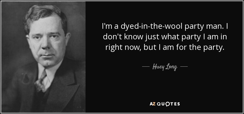 I'm a dyed-in-the-wool party man. I don't know just what party I am in right now, but I am for the party. - Huey Long