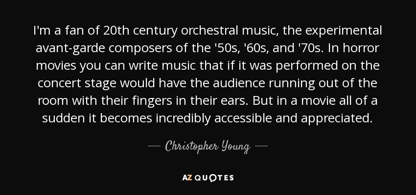 I'm a fan of 20th century orchestral music, the experimental avant-garde composers of the '50s, '60s, and '70s. In horror movies you can write music that if it was performed on the concert stage would have the audience running out of the room with their fingers in their ears. But in a movie all of a sudden it becomes incredibly accessible and appreciated. - Christopher Young