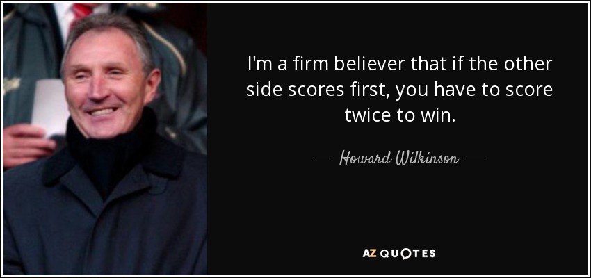I'm a firm believer that if the other side scores first, you have to score twice to win. - Howard Wilkinson