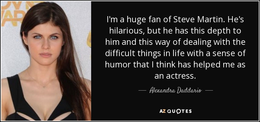 I'm a huge fan of Steve Martin. He's hilarious, but he has this depth to him and this way of dealing with the difficult things in life with a sense of humor that I think has helped me as an actress. - Alexandra Daddario
