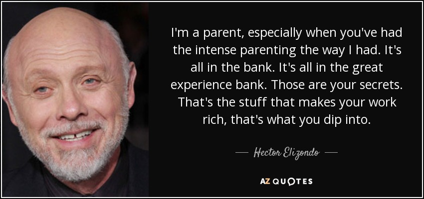 I'm a parent, especially when you've had the intense parenting the way I had. It's all in the bank. It's all in the great experience bank. Those are your secrets. That's the stuff that makes your work rich, that's what you dip into. - Hector Elizondo