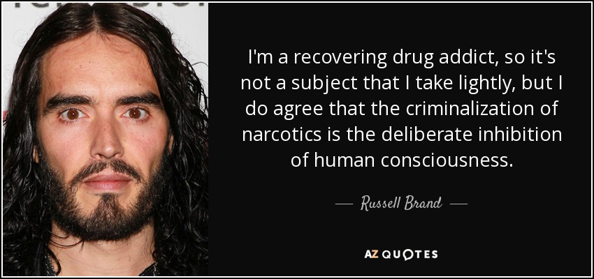 I'm a recovering drug addict, so it's not a subject that I take lightly, but I do agree that the criminalization of narcotics is the deliberate inhibition of human consciousness. - Russell Brand
