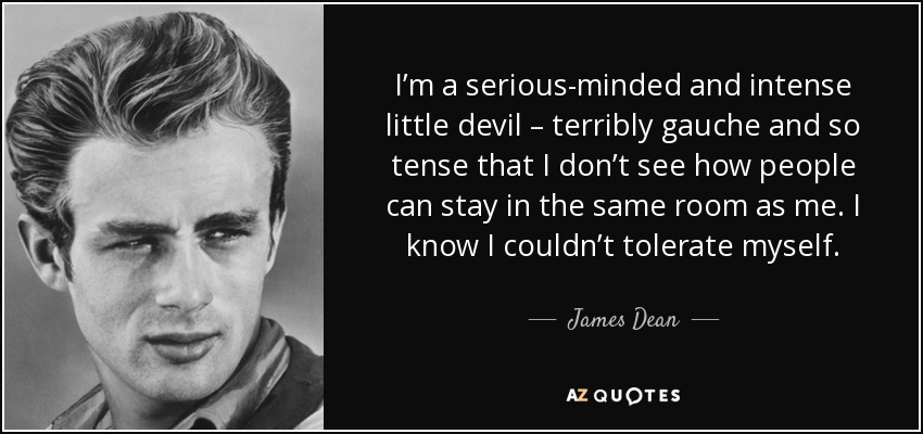 I’m a serious-minded and intense little devil – terribly gauche and so tense that I don’t see how people can stay in the same room as me. I know I couldn’t tolerate myself. - James Dean