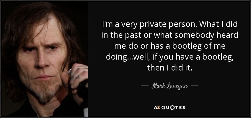 I'm a very private person. What I did in the past or what somebody heard me do or has a bootleg of me doing...well, if you have a bootleg, then I did it. - Mark Lanegan
