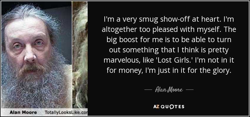 I'm a very smug show-off at heart. I'm altogether too pleased with myself. The big boost for me is to be able to turn out something that I think is pretty marvelous, like 'Lost Girls.' I'm not in it for money, I'm just in it for the glory. - Alan Moore