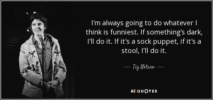 I'm always going to do whatever I think is funniest. If something's dark, I'll do it. If it's a sock puppet, if it's a stool, I'll do it. - Tig Notaro