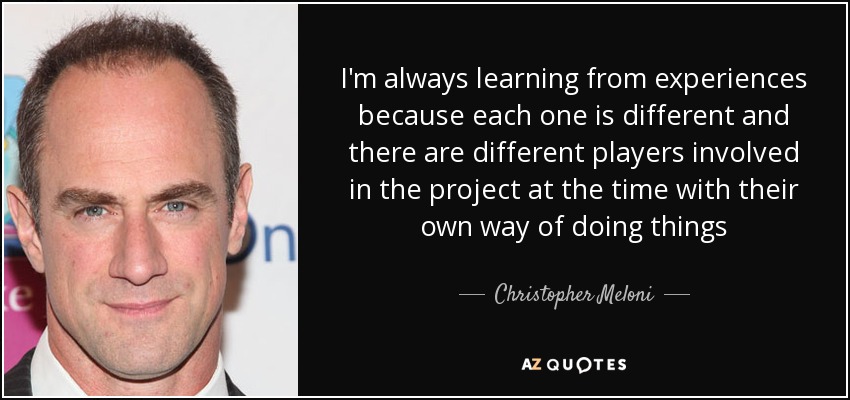 I'm always learning from experiences because each one is different and there are different players involved in the project at the time with their own way of doing things - Christopher Meloni