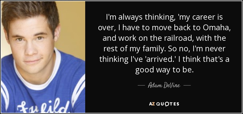 I'm always thinking, 'my career is over, I have to move back to Omaha, and work on the railroad, with the rest of my family. So no, I'm never thinking I've 'arrived.' I think that's a good way to be. - Adam DeVine