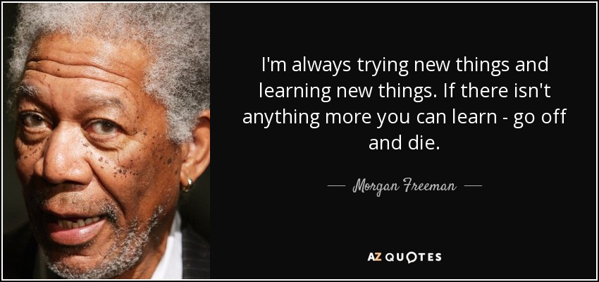 I'm always trying new things and learning new things. If there isn't anything more you can learn - go off and die. - Morgan Freeman