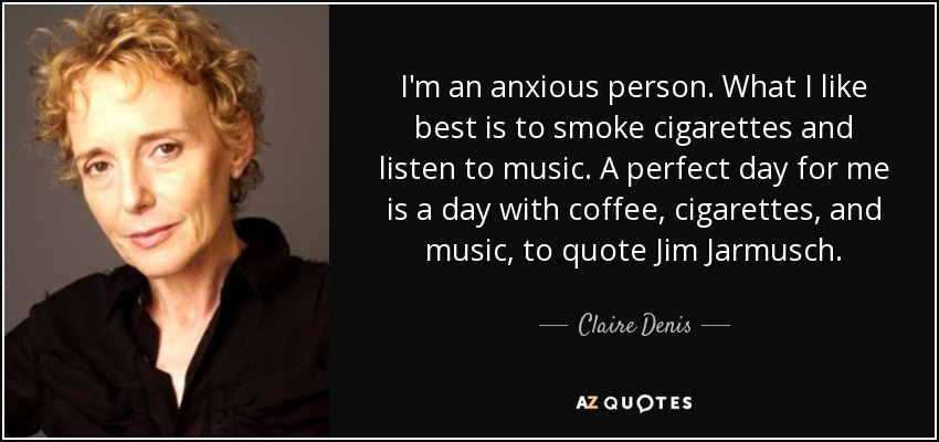 I'm an anxious person. What I like best is to smoke cigarettes and listen to music. A perfect day for me is a day with coffee, cigarettes, and music, to quote Jim Jarmusch. - Claire Denis
