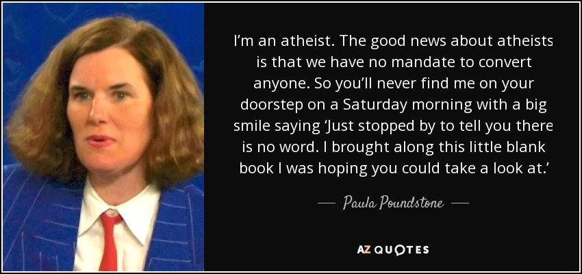 I’m an atheist. The good news about atheists is that we have no mandate to convert anyone. So you’ll never find me on your doorstep on a Saturday morning with a big smile saying ‘Just stopped by to tell you there is no word. I brought along this little blank book I was hoping you could take a look at.’ - Paula Poundstone