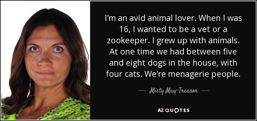 I'm an avid animal lover. When I was 16, I wanted to be a vet or a zookeeper. I grew up with animals. At one time we had between five and eight dogs in the house, with four cats. We're menagerie people. - Misty May-Treanor