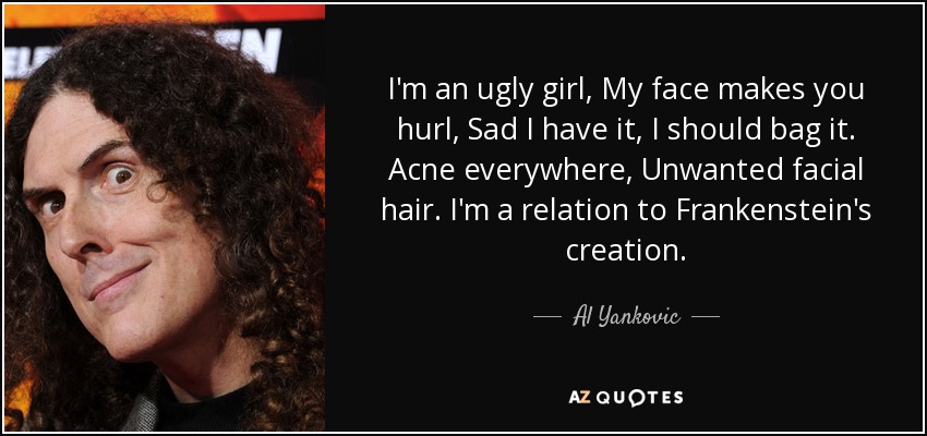I'm an ugly girl, My face makes you hurl, Sad I have it, I should bag it. Acne everywhere, Unwanted facial hair. I'm a relation to Frankenstein's creation. - Al Yankovic
