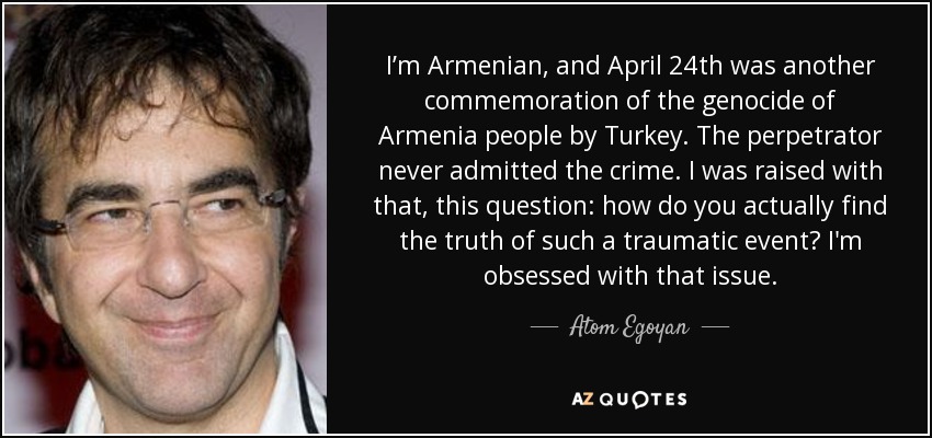 I’m Armenian, and April 24th was another commemoration of the genocide of Armenia people by Turkey. The perpetrator never admitted the crime. I was raised with that, this question: how do you actually find the truth of such a traumatic event? I'm obsessed with that issue. - Atom Egoyan