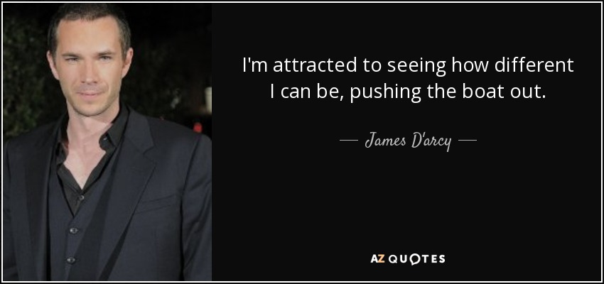 I'm attracted to seeing how different I can be, pushing the boat out. - James D'arcy