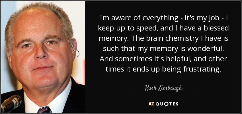I'm aware of everything - it's my job - I keep up to speed, and I have a blessed memory. The brain chemistry I have is such that my memory is wonderful. And sometimes it's helpful, and other times it ends up being frustrating. - Rush Limbaugh