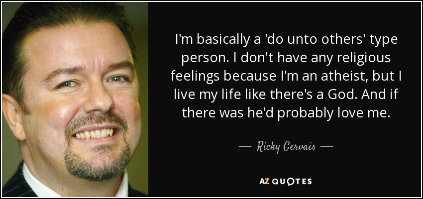 I'm basically a 'do unto others' type person. I don't have any religious feelings because I'm an atheist, but I live my life like there's a God. And if there was he'd probably love me. - Ricky Gervais