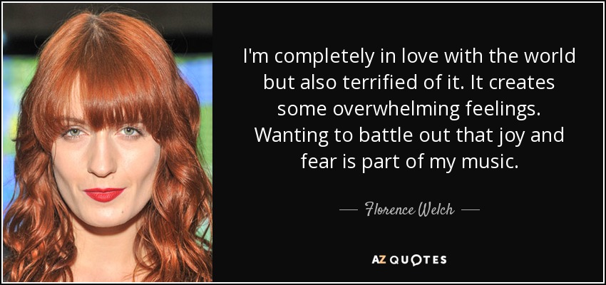 I'm completely in love with the world but also terrified of it. It creates some overwhelming feelings. Wanting to battle out that joy and fear is part of my music. - Florence Welch
