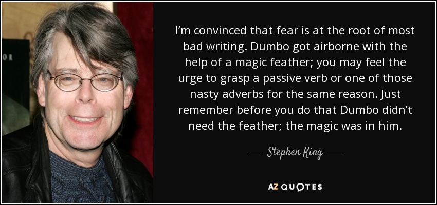 I’m convinced that fear is at the root of most bad writing. Dumbo got airborne with the help of a magic feather; you may feel the urge to grasp a passive verb or one of those nasty adverbs for the same reason. Just remember before you do that Dumbo didn’t need the feather; the magic was in him. - Stephen King
