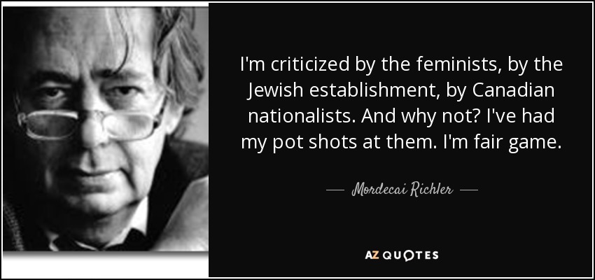 I'm criticized by the feminists, by the Jewish establishment, by Canadian nationalists. And why not? I've had my pot shots at them. I'm fair game. - Mordecai Richler