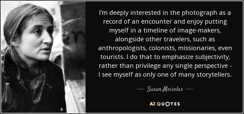 I'm deeply interested in the photograph as a record of an encounter and enjoy putting myself in a timeline of image-makers, alongside other travelers, such as anthropologists, colonists, missionaries, even tourists. I do that to emphasize subjectivity, rather than privilege any single perspective - I see myself as only one of many storytellers. - Susan Meiselas