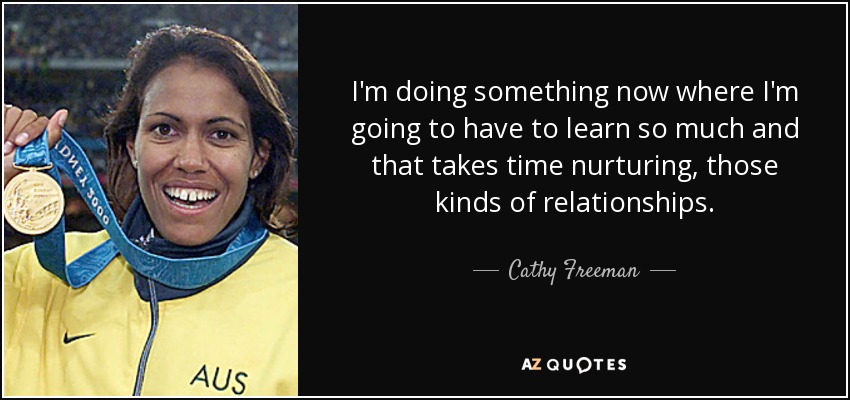 I'm doing something now where I'm going to have to learn so much and that takes time nurturing, those kinds of relationships. - Cathy Freeman