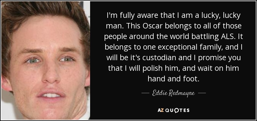 I'm fully aware that I am a lucky, lucky man. This Oscar belongs to all of those people around the world battling ALS. It belongs to one exceptional family, and I will be it's custodian and I promise you that I will polish him, and wait on him hand and foot. - Eddie Redmayne