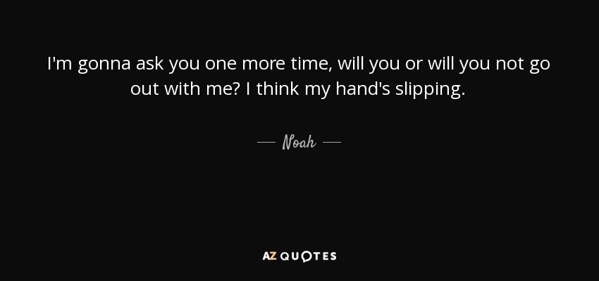 I'm gonna ask you one more time, will you or will you not go out with me? I think my hand's slipping. - Noah