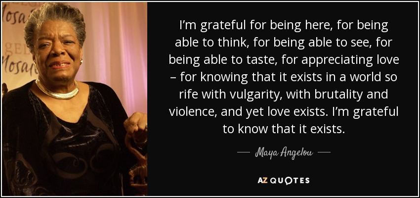 I’m grateful for being here, for being able to think, for being able to see, for being able to taste, for appreciating love – for knowing that it exists in a world so rife with vulgarity, with brutality and violence, and yet love exists. I’m grateful to know that it exists. - Maya Angelou