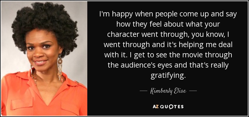 I'm happy when people come up and say how they feel about what your character went through, you know, I went through and it's helping me deal with it. I get to see the movie through the audience's eyes and that's really gratifying. - Kimberly Elise