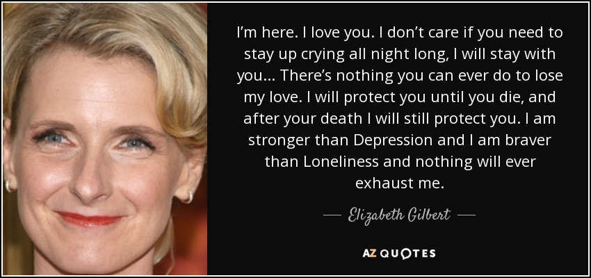 I’m here. I love you. I don’t care if you need to stay up crying all night long, I will stay with you... There’s nothing you can ever do to lose my love. I will protect you until you die, and after your death I will still protect you. I am stronger than Depression and I am braver than Loneliness and nothing will ever exhaust me. - Elizabeth Gilbert