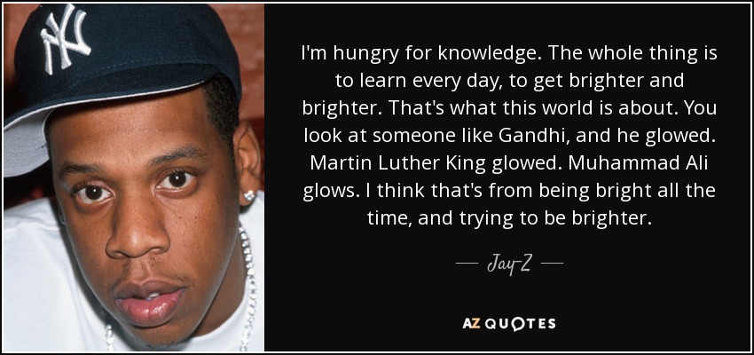 I'm hungry for knowledge. The whole thing is to learn every day, to get brighter and brighter. That's what this world is about. You look at someone like Gandhi, and he glowed. Martin Luther King glowed. Muhammad Ali glows. I think that's from being bright all the time, and trying to be brighter. - Jay-Z