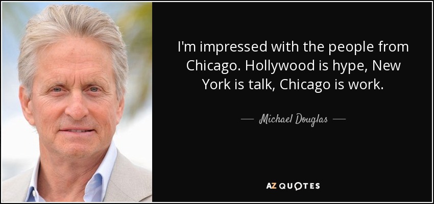 I'm impressed with the people from Chicago. Hollywood is hype, New York is talk, Chicago is work. - Michael Douglas