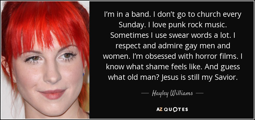I’m in a band. I don’t go to church every Sunday. I love punk rock music. Sometimes I use swear words a lot. I respect and admire gay men and women. I’m obsessed with horror films. I know what shame feels like. And guess what old man? Jesus is still my Savior. - Hayley Williams