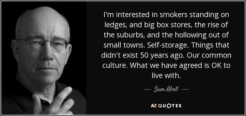 I'm interested in smokers standing on ledges, and big box stores, the rise of the suburbs, and the hollowing out of small towns. Self-storage. Things that didn't exist 50 years ago. Our common culture. What we have agreed is OK to live with. - Sam Abell