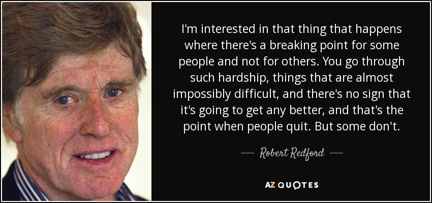I'm interested in that thing that happens where there's a breaking point for some people and not for others. You go through such hardship, things that are almost impossibly difficult, and there's no sign that it's going to get any better, and that's the point when people quit. But some don't. - Robert Redford