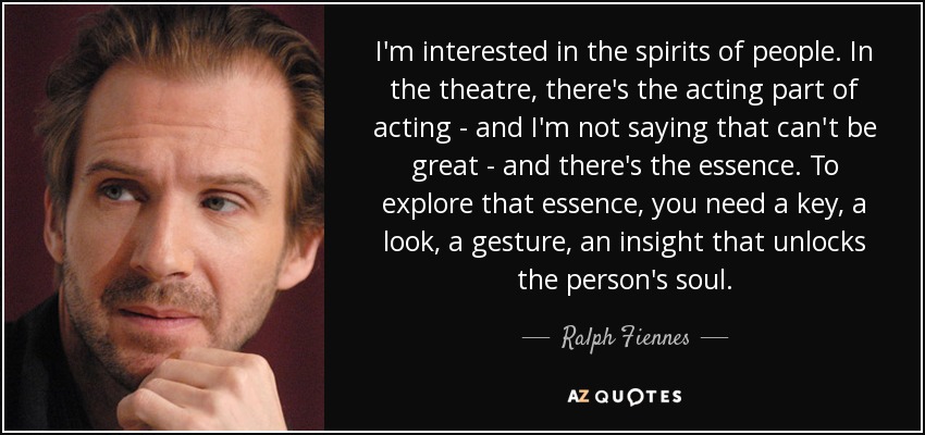 I'm interested in the spirits of people. In the theatre, there's the acting part of acting - and I'm not saying that can't be great - and there's the essence. To explore that essence, you need a key, a look, a gesture, an insight that unlocks the person's soul. - Ralph Fiennes