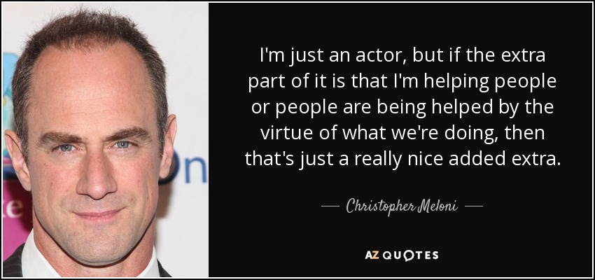 I'm just an actor, but if the extra part of it is that I'm helping people or people are being helped by the virtue of what we're doing, then that's just a really nice added extra. - Christopher Meloni