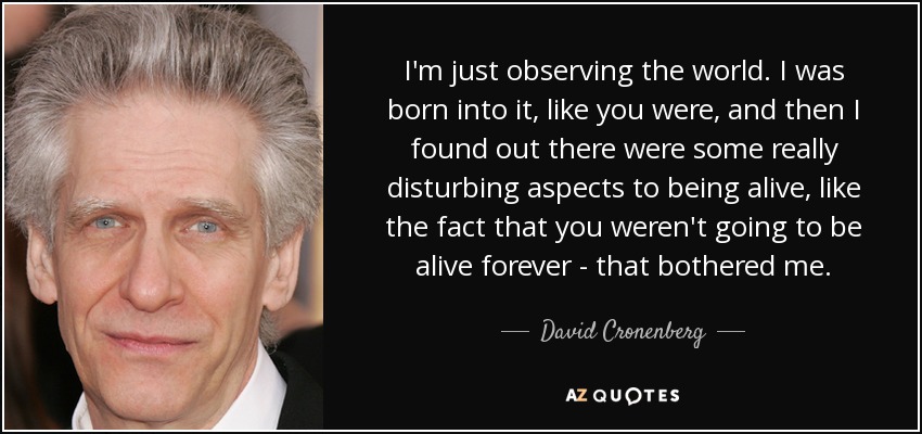 I'm just observing the world. I was born into it, like you were, and then I found out there were some really disturbing aspects to being alive, like the fact that you weren't going to be alive forever - that bothered me. - David Cronenberg